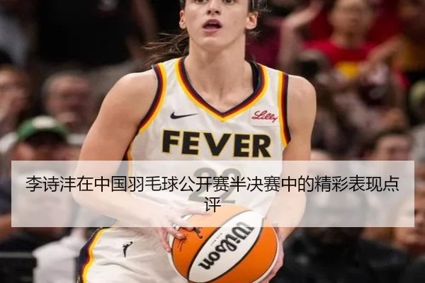 李诗沣在中国羽毛球公开赛半决赛中的精彩表现点评